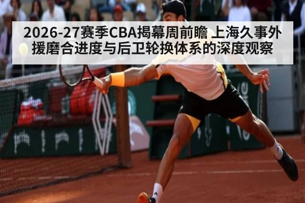2026-27赛季CBA揭幕周前瞻 上海久事外援磨合进度与后卫轮换体系的深度观察